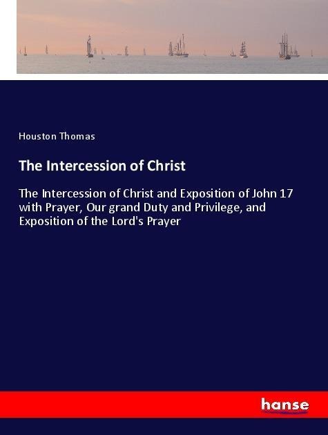 The Intercession of Christ: The Intercession of Christ and Exposition of John 17 with Prayer, Our grand Duty and Privilege, and Exposition of the Lords Prayer