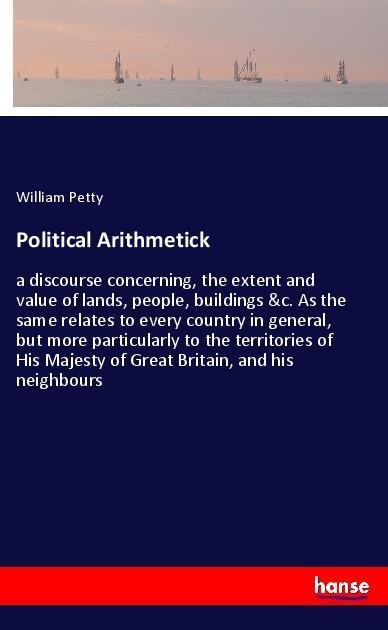 Political Arithmetick: a discourse concerning, the extent and value of lands, people, buildings &c. As the same relates to every country in general, but more particularly to the territories of His Majesty of Great Britain, and his neighbours
