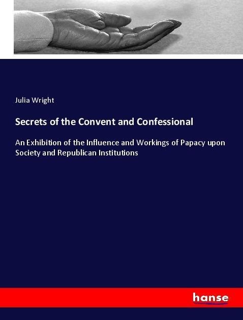 Secrets of the Convent and Confessional: An Exhibition of the Influence and Workings of Papacy upon Society and Republican Institutions
