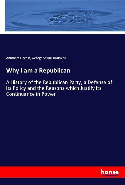 Why I am a Republican: A History of the Republican Party, a Defense of its Policy and the Reasons which Justify its Continuance in Power
