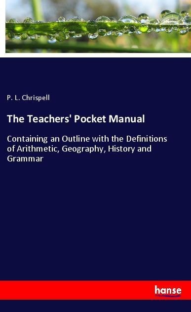 The Teachers Pocket Manual: Containing an Outline with the Definitions of Arithmetic, Geography, History and Grammar
