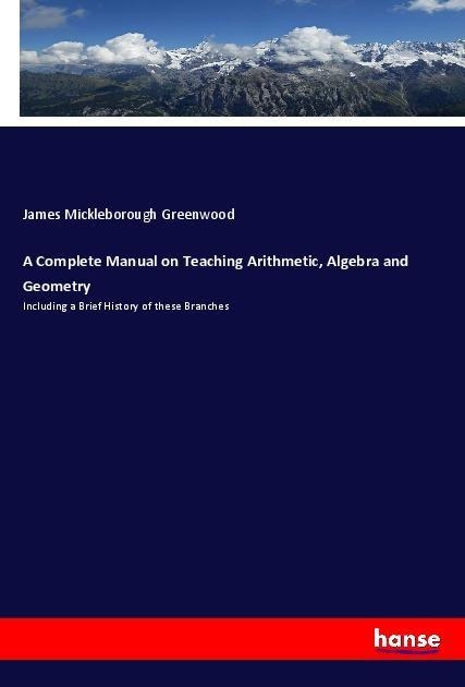 A Complete Manual on Teaching Arithmetic, Algebra and Geometry: Including a Brief History of these Branches