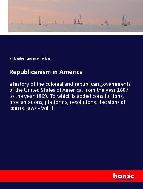 Republicanism in America: a history of the colonial and republican governments of the United States of America, from the year 1607 to the year 1869. To which is added constitutions, proclamations, platforms, resolutions, decisions of courts, laws - Vol. 1