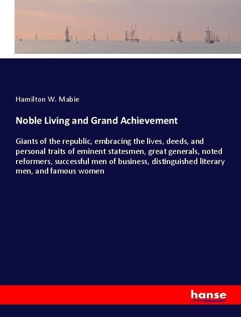 Noble Living and Grand Achievement: Giants of the republic, embracing the lives, deeds, and personal traits of eminent statesmen, great generals, noted reformers, successful men of business, distinguished literary men, and famous women