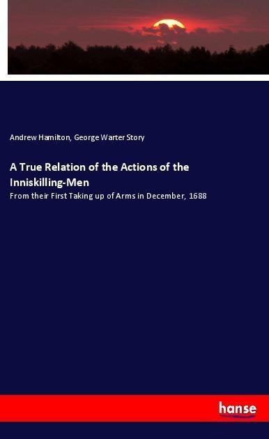 A True Relation of the Actions of the Inniskilling-Men: From their First Taking up of Arms in December, 1688