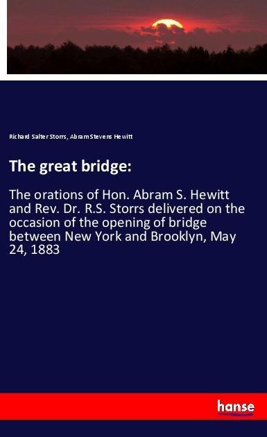 The great bridge:: The orations of Hon. Abram S. Hewitt and Rev. Dr. R.S. Storrs delivered on the occasion of the opening of bridge between New York and Brooklyn, May 24, 1883