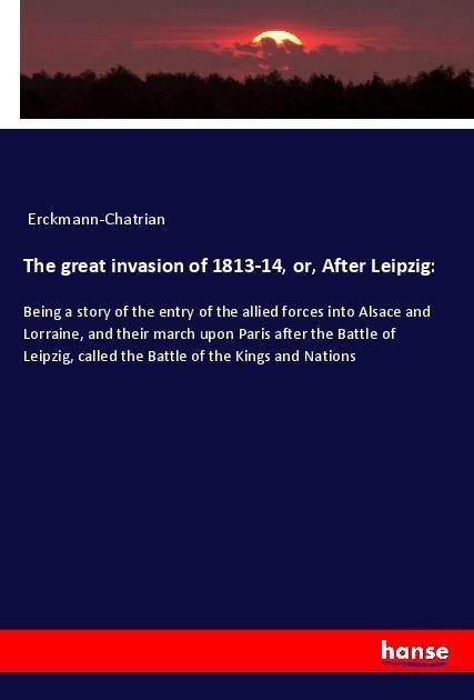 The great invasion of 1813-14, or, After Leipzig:: Being a story of the entry of the allied forces into Alsace and Lorraine, and their march upon Paris after the Battle of Leipzig, called the Battle of the Kings and Nations