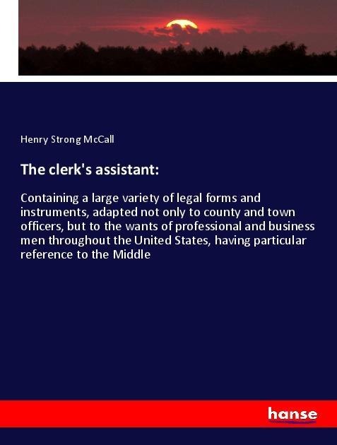 The clerks assistant:: Containing a large variety of legal forms and instruments, adapted not only to county and town officers, but to the wants of professional and business men throughout the United States, having particular reference to the Middle