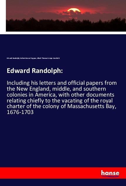 Edward Randolph:: Including his letters and official papers from the New England, middle, and southern colonies in America, with other documents relating chiefly to the vacating of the royal charter of the colony of Massachusetts Bay, 1676-1703