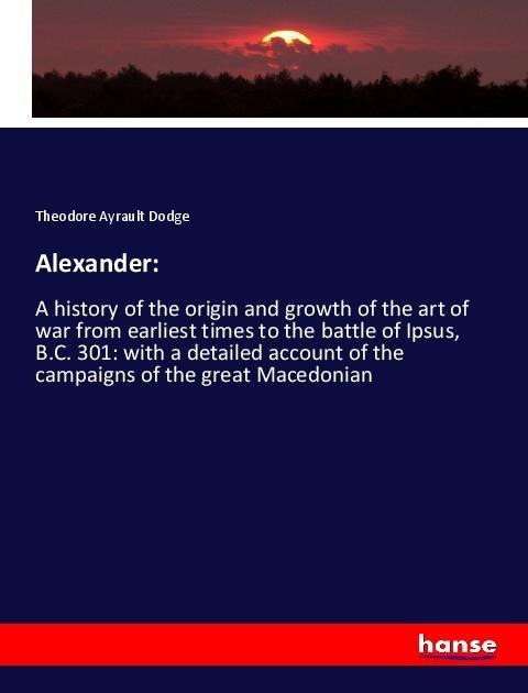 Alexander:: A history of the origin and growth of the art of war from earliest times to the battle of Ipsus, B.C. 301: with a detailed account of the campaigns of the great Macedonian
