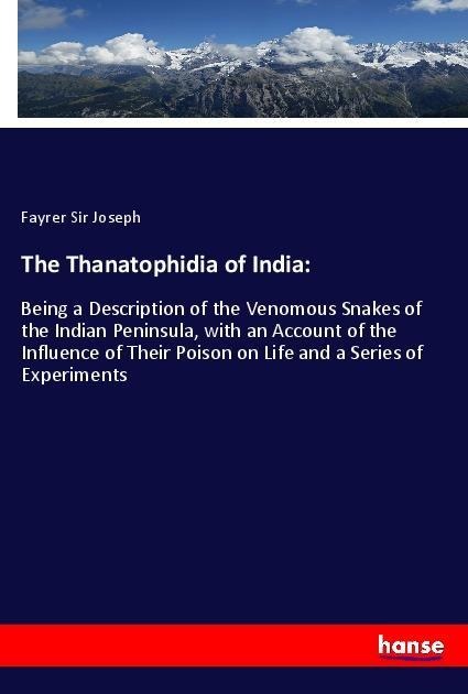 The Thanatophidia of India:: Being a Description of the Venomous Snakes of the Indian Peninsula, with an Account of the Influence of Their Poison on Life and a Series of Experiments