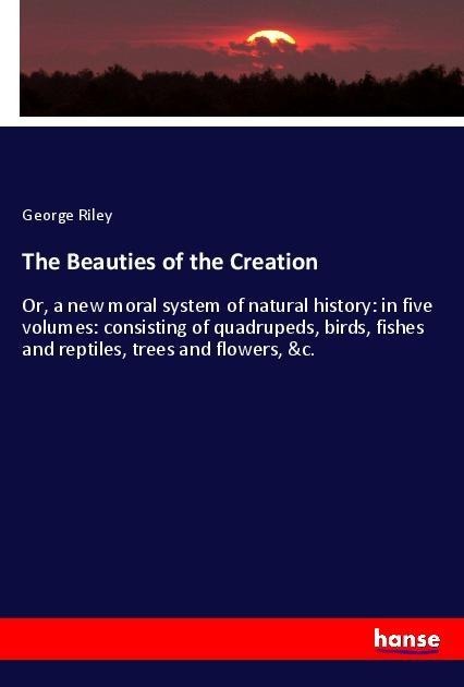 The Beauties of the Creation: Or, a new moral system of natural history: in five volumes: consisting of quadrupeds, birds, fishes and reptiles, trees and flowers, &c.