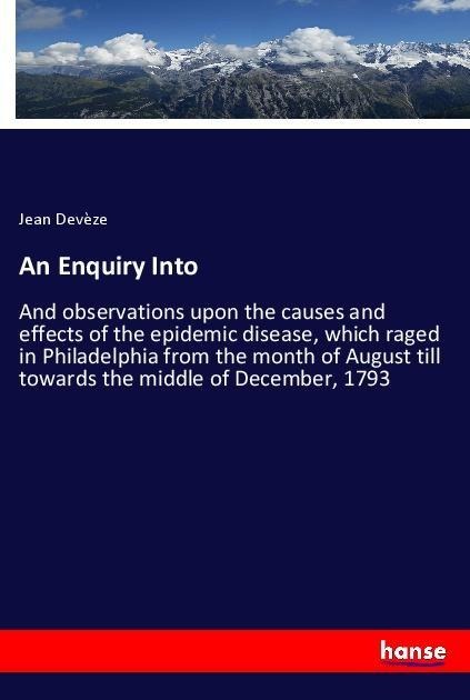 An Enquiry Into: And observations upon the causes and effects of the epidemic disease, which raged in Philadelphia from the month of August till towards the middle of December, 1793