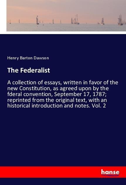The Federalist: A collection of essays, written in favor of the new Constitution, as agreed upon by the fderal convention, September 17, 1787; reprinted from the original text, with an historical introduction and notes. Vol. 2
