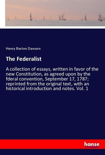 The Federalist: A collection of essays, written in favor of the new Constitution, as agreed upon by the fderal convention, September 17, 1787; reprinted from the original text, with an historical introduction and notes. Vol. 1