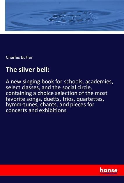 The silver bell:: A new singing book for schools, academies, select classes, and the social circle, containing a choice selection of the most favorite songs, duetts, trios, quartettes, hymm-tunes, chants, and pieces for concerts and exhibitions