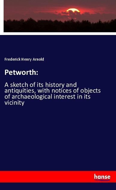Petworth:: A sketch of its history and antiquities, with notices of objects of archaeological interest in its vicinity