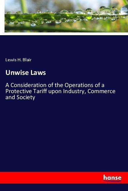 Unwise Laws: A Consideration of the Operations of a Protective Tariff upon Industry, Commerce and Society