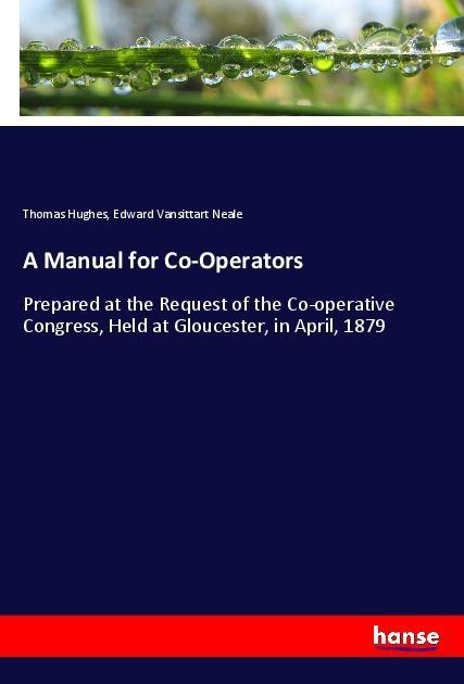 A Manual for Co-Operators: Prepared at the Request of the Co-operative Congress, Held at Gloucester, in April, 1879