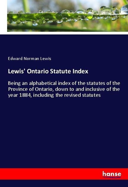 Lewis Ontario Statute Index: Being an alphabetical index of the statutes of the Province of Ontario, down to and inclusive of the year 1884, including the revised statutes