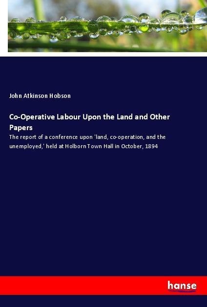 Co-Operative Labour Upon the Land and Other Papers: The report of a conference upon land, co-operation, and the unemployed, held at Holborn Town Hall in October, 1894