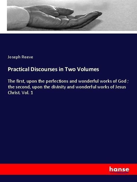 Practical Discourses in Two Volumes: The first, upon the perfections and wonderful works of God ; the second, upon the divinity and wonderful works of Jesus Christ. Vol. 1