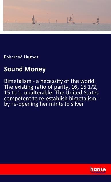 Sound Money: Bimetalism - a necessity of the world. The existing ratio of parity, 16, 15 1/2, 15 to 1, unalterable. The United States competent to re-establish bimetalism - by re-opening her mints to silver