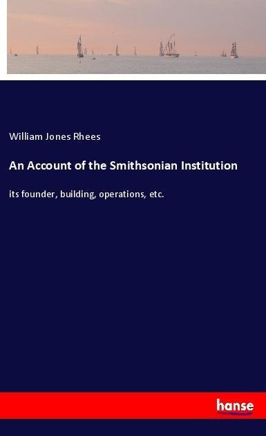 An Account of the Smithsonian Institution: its founder, building, operations, etc.