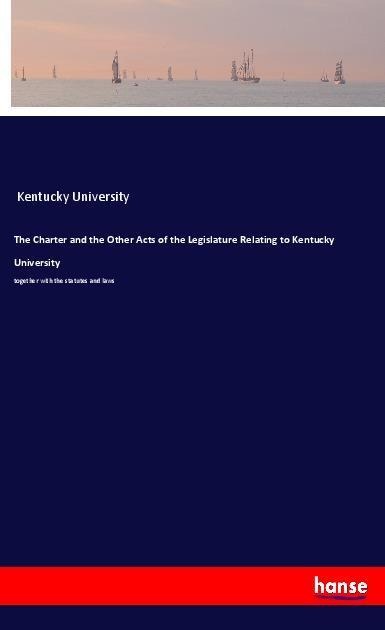 The Charter and the Other Acts of the Legislature Relating to Kentucky University: together with the statutes and laws