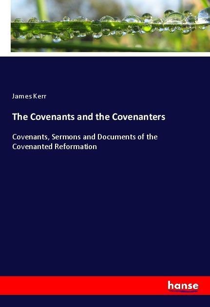 The Covenants and the Covenanters: Covenants, Sermons and Documents of the Covenanted Reformation