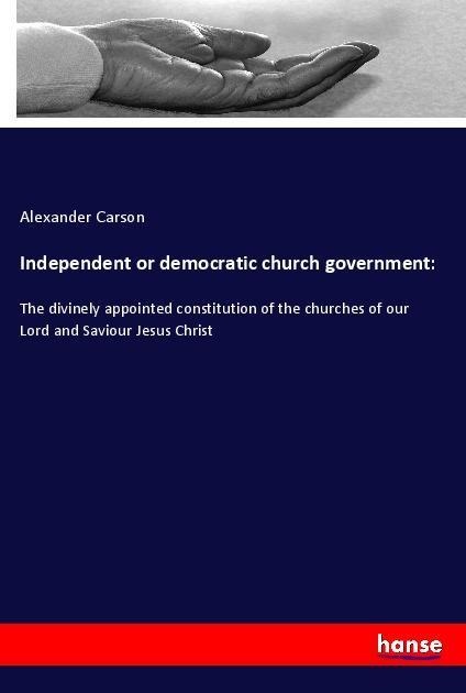 Independent or democratic church government:: The divinely appointed constitution of the churches of our Lord and Saviour Jesus Christ