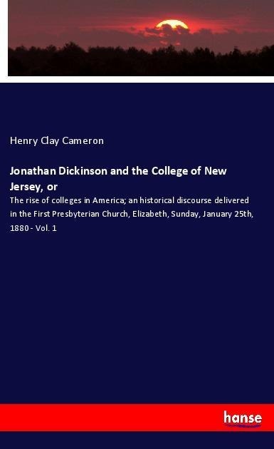 Jonathan Dickinson and the College of New Jersey, or: The rise of colleges in America; an historical discourse delivered in the First Presbyterian Church, Elizabeth, Sunday, January 25th, 1880 - Vol. 1