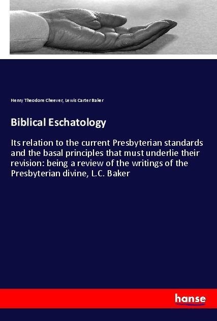 Biblical Eschatology: Its relation to the current Presbyterian standards and the basal principles that must underlie their revision: being a review of the writings of the Presbyterian divine, L.C. Baker