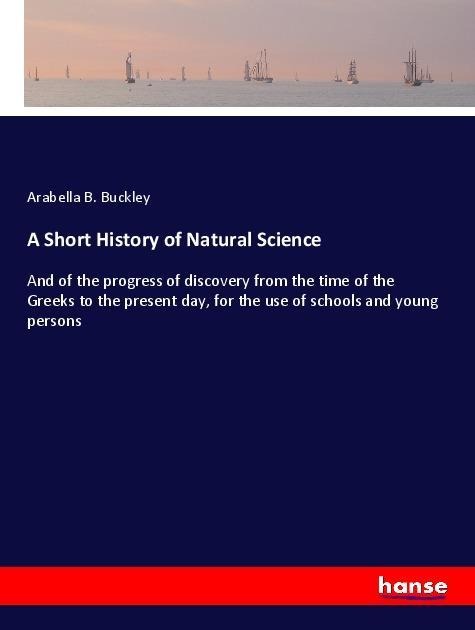 A Short History of Natural Science: And of the progress of discovery from the time of the Greeks to the present day, for the use of schools and young persons