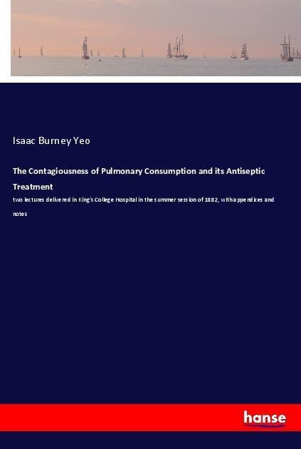 The Contagiousness of Pulmonary Consumption and its Antiseptic Treatment: two lectures delivered in Kings College Hospital in the summer session of 1882, with appendices and notes