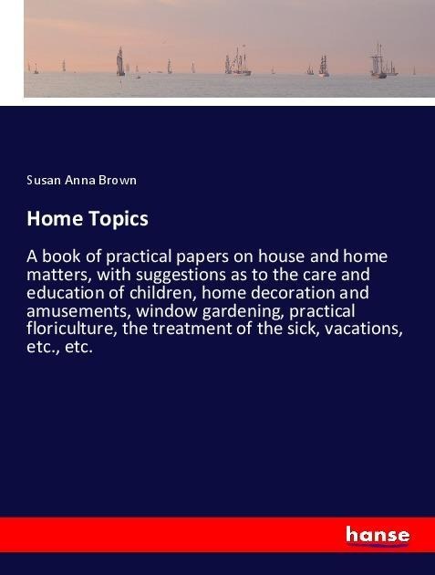 Home Topics: A book of practical papers on house and home matters, with suggestions as to the care and education of children, home decoration and amusements, window gardening, practical floriculture, the treatment of the sick, vacations, etc., etc.