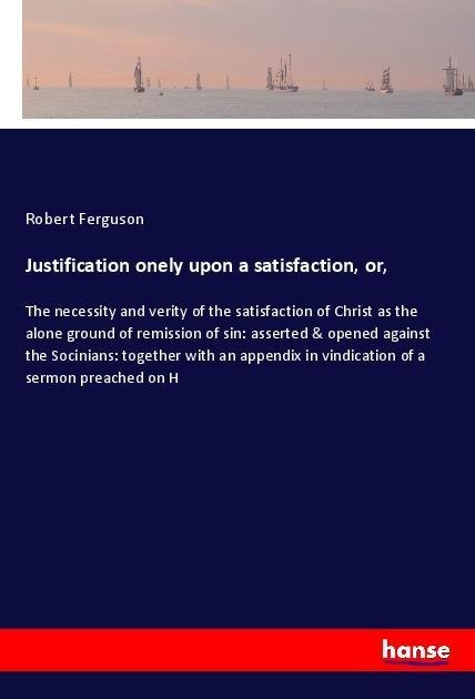 Justification onely upon a satisfaction, or,: The necessity and verity of the satisfaction of Christ as the alone ground of remission of sin: asserted & opened against the Socinians: together with an appendix in vindication of a sermon preached on H