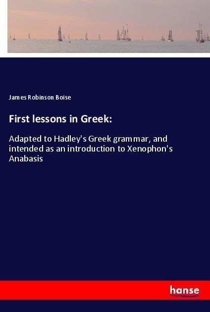 First lessons in Greek:: Adapted to Hadleys Greek grammar, and intended as an introduction to Xenophons Anabasis
