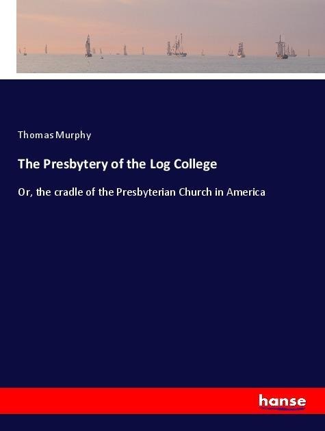 The Presbytery of the Log College: Or, the cradle of the Presbyterian Church in America