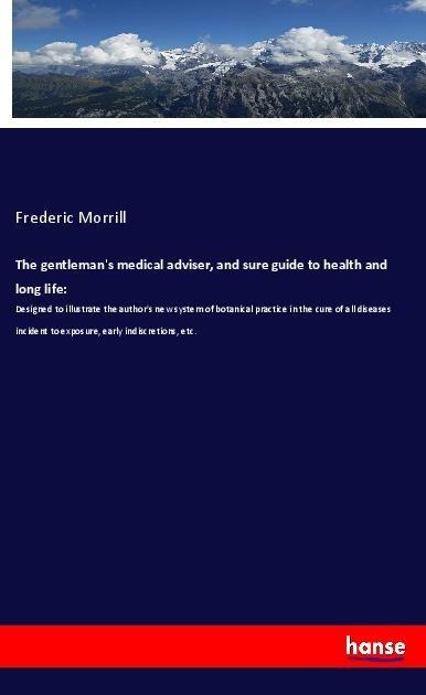 The gentlemans medical adviser, and sure guide to health and long life:: Designed to illustrate the authors new system of botanical practice in the cure of all diseases incident to exposure, early indiscretions, etc.