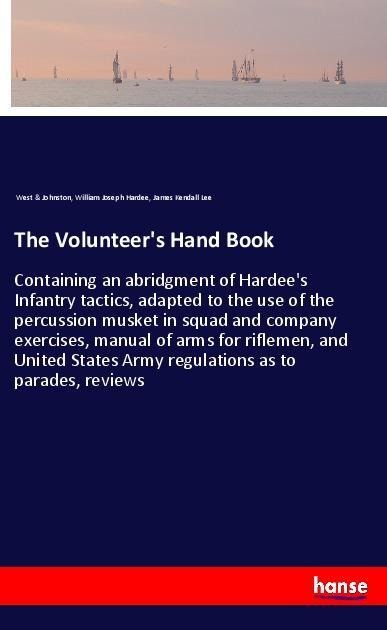 The Volunteers Hand Book: Containing an abridgment of Hardees Infantry tactics, adapted to the use of the percussion musket in squad and company exercises, manual of arms for riflemen, and United States Army regulations as to parades, reviews
