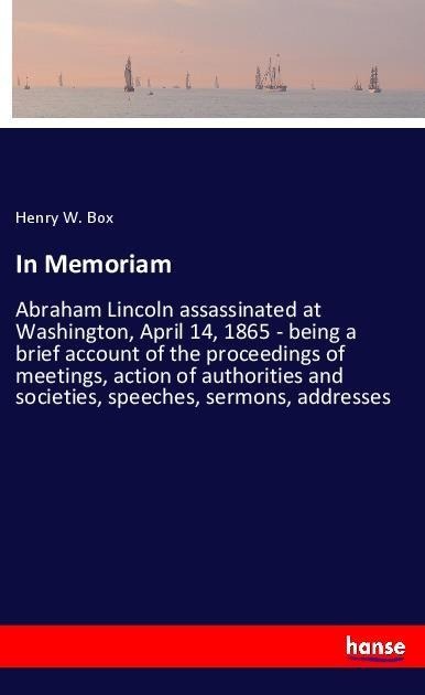 In Memoriam: Abraham Lincoln assassinated at Washington, April 14, 1865 - being a brief account of the proceedings of meetings, action of authorities and societies, speeches, sermons, addresses