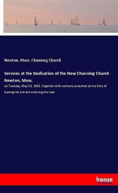 Services at the Dedication of the New Channing Church Newton, Mass.: on Tuesday, May 23, 1882. Together with sermons preached at the time of leaving the old and entering the new
