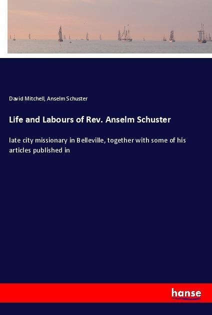 Life and Labours of Rev. Anselm Schuster: late city missionary in Belleville, together with some of his articles published in