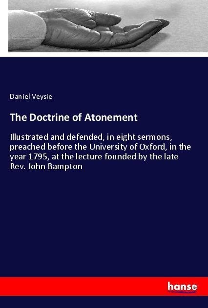 The Doctrine of Atonement: Illustrated and defended, in eight sermons, preached before the University of Oxford, in the year 1795, at the lecture founded by the late Rev. John Bampton