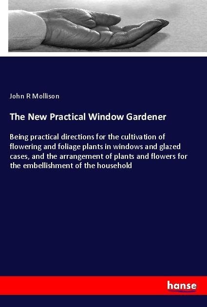 The New Practical Window Gardener: Being practical directions for the cultivation of flowering and foliage plants in windows and glazed cases, and the arrangement of plants and flowers for the embellishment of the household