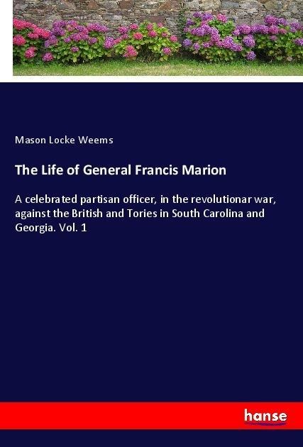 The Life of General Francis Marion: A celebrated partisan officer, in the revolutionar war, against the British and Tories in South Carolina and Georgia. Vol. 1
