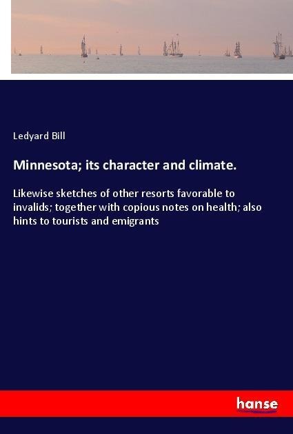 Minnesota; its character and climate.: Likewise sketches of other resorts favorable to invalids; together with copious notes on health; also hints to tourists and emigrants