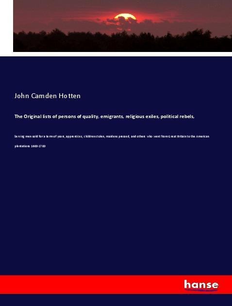 The Original lists of persons of quality, emigrants, religious exiles, political rebels,: Serving men sold for a term of years, apprentices, children stolen, maidens pressed, and others who went from Great Britain to the American plantations 1600-1700