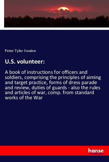 U.S. volunteer:: A book of instructions for officers and soldiers, comprising the principles of aiming and target practice, forms of dress parade and review, duties of guards - also the rules and articles of war, comp. from standard works of the War